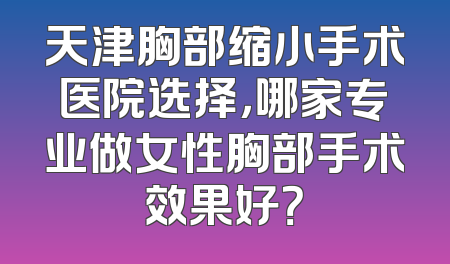 天津胸部缩小手术医院选择，哪家专业做女性胸部手术效果好？