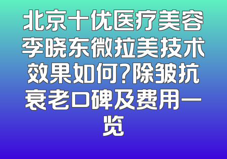 北京十优医疗美容李晓东微拉美技术效果如何？除皱抗衰老口碑及费用一览