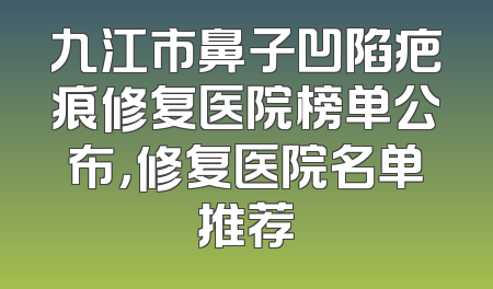 九江市鼻子凹陷疤痕修复医院榜单公布，修复医院名单推荐