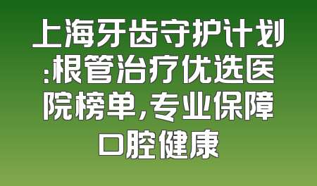 上海牙齿守护计划：根管治疗优选医院榜单，专业保障口腔健康