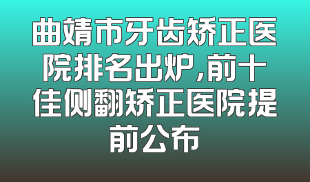 曲靖市牙齿矫正医院排名出炉，前十佳侧翻矫正医院提前公布