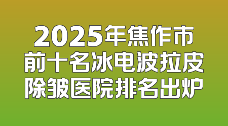 2025年焦作市前十名冰电波拉皮除皱医院排名出炉