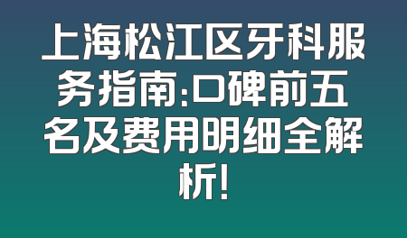上海松江区牙科服务指南：口碑前五名及费用明细全解析！