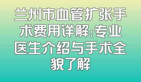 兰州市血管扩张手术费用详解：专业医生介绍与手术全貌了解