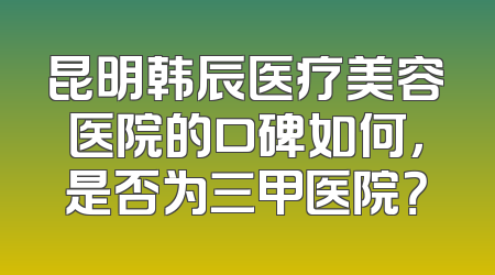 昆明韩辰医疗美容医院的口碑如何，是否为三甲医院？