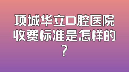 项城华立口腔医院收费标准是怎样的？