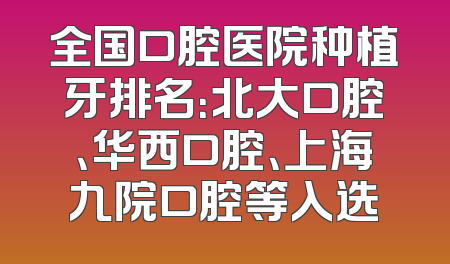 全国口腔医院种植牙排名：北大口腔、华西口腔、上海九院口腔等入选