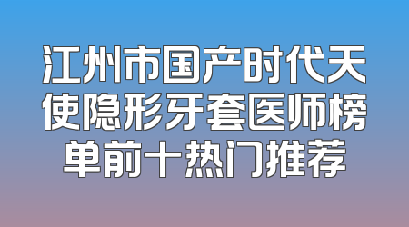 江州市国产时代天使隐形牙套医师榜单前十热门推荐