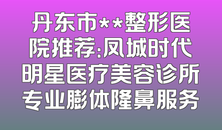 丹东市**整形医院推荐：凤城时代明星医疗美容诊所专业膨体隆鼻服务