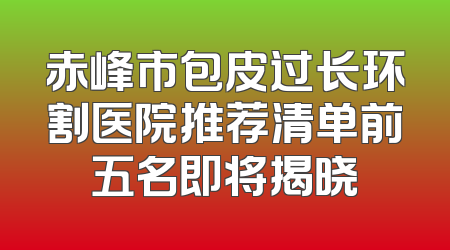 赤峰市包皮过长环割医院推荐清单前五名即将揭晓