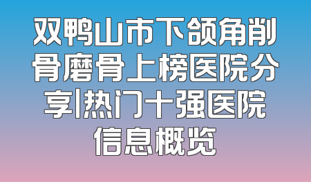 双鸭山市下颌角削骨磨骨上榜医院分享｜热门十强医院信息概览