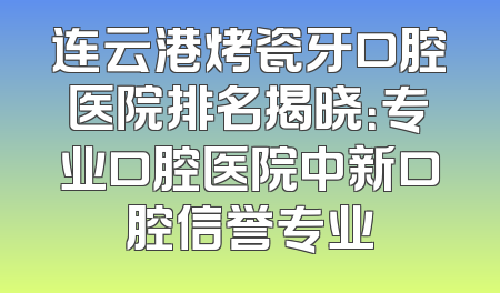 连云港烤瓷牙口腔医院排名揭晓：专业口腔医院中新口腔信誉专业