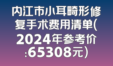 内江市小耳畸形修复手术费用清单（2024年参考价：65308元）