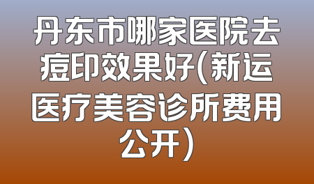 丹东市哪家医院去痘印效果好（新运医疗美容诊所费用公开）