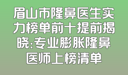 眉山市隆鼻医生实力榜单前十提前揭晓：专业膨胀隆鼻医师上榜清单