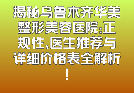 揭秘乌鲁木齐华美整形美容医院：正规性、医生推荐与详细价格表全解析！
