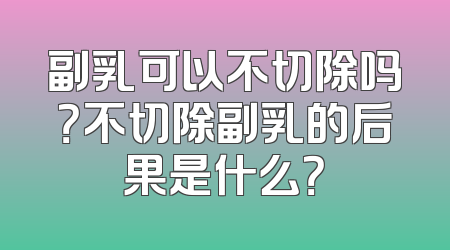 副乳可以不切除吗？不切除副乳的后果是什么？