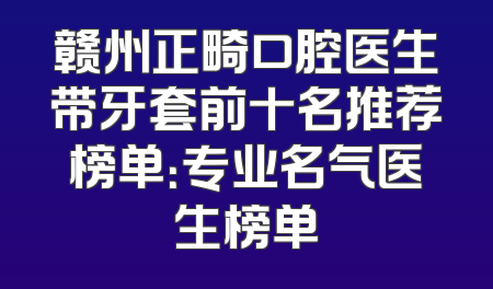 赣州正畸口腔医生带牙套前十名推荐榜单：专业名气医生榜单