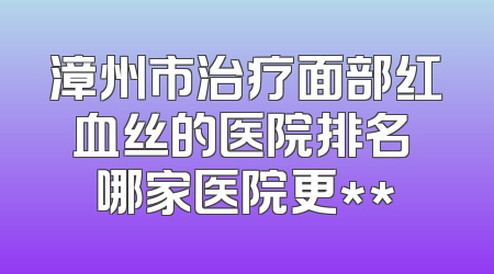 漳州市治疗面部红血丝的医院排名 哪家医院更**