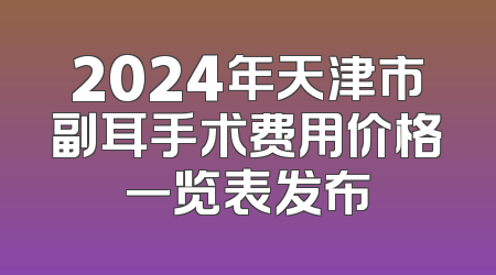 2024年天津市副耳手术费用价格一览表发布
