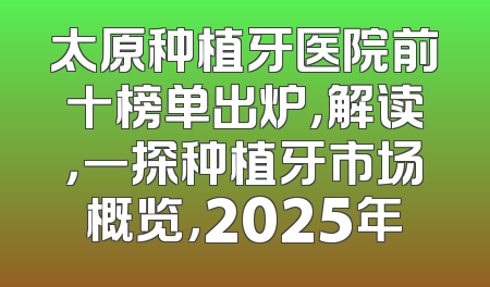 太原种植牙医院前十榜单出炉，解读，一探种植牙市场概览，2025年