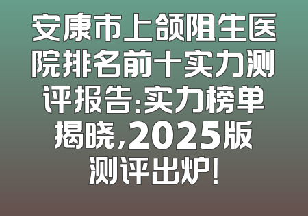 安康市上颌阻生医院排名前十实力测评报告：实力榜单揭晓，2025版测评出炉！