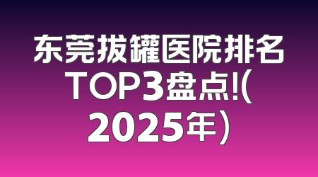 东莞拔罐医院排名TOP3盘点！(2025年)