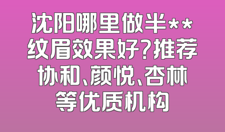 沈阳哪里做半**纹眉效果好？推荐协和、颜悦、杏林等优质机构