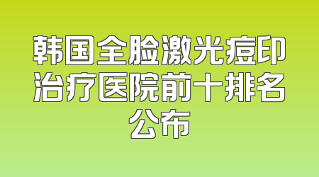 韩国全脸激光痘印治疗医院前十排名公布