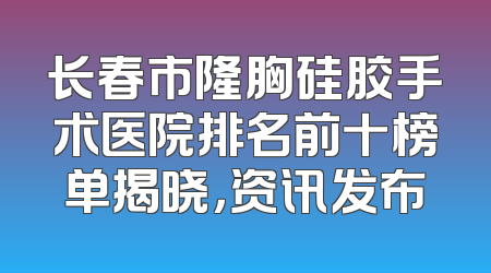 长春市隆胸硅胶手术医院排名前十榜单揭晓，资讯发布