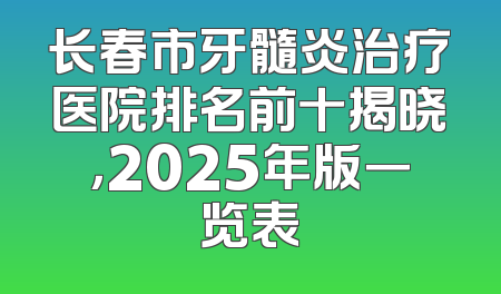长春市牙髓炎治疗医院排名前十揭晓，2025年版一览表