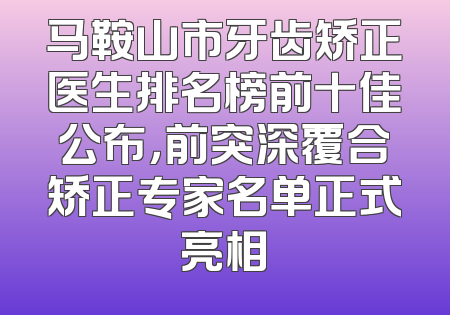马鞍山市牙齿矫正医生排名榜前十佳公布，前突深覆合矫正专家名单正式亮相