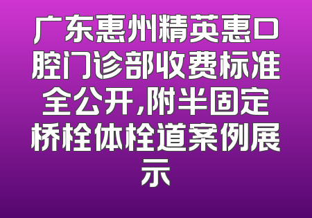 广东惠州精英惠口腔门诊部收费标准全公开，附半固定桥栓体栓道案例展示
