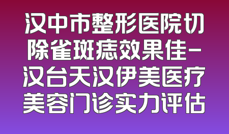 汉中市整形医院切除雀斑痣效果佳-汉台天汉伊美医疗美容门诊实力评估