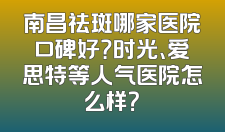 南昌祛斑哪家医院口碑好？时光、爱思特等人气医院怎么样？