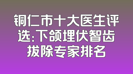 铜仁市十大医生评选：下颌埋伏智齿拔除专家排名