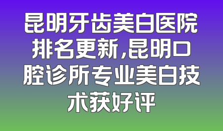 昆明牙齿美白医院排名更新，昆明口腔诊所专业美白技术获好评