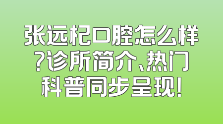 张远杞口腔怎么样？诊所简介、热门科普同步呈现！