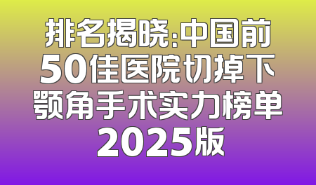 排名揭晓：中国前50佳医院切掉下颚角手术实力榜单 2025版