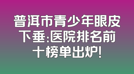 普洱市青少年眼皮下垂：医院排名前十榜单出炉！