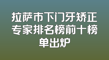 拉萨市下门牙矫正专家排名榜前十榜单出炉