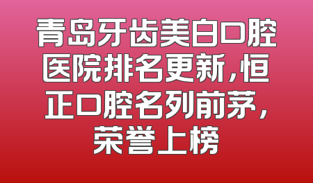 青岛牙齿美白口腔医院排名更新，恒正口腔名列前茅，荣誉上榜