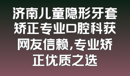 济南儿童隐形牙套矫正专业口腔科获网友信赖，专业矫正优质之选