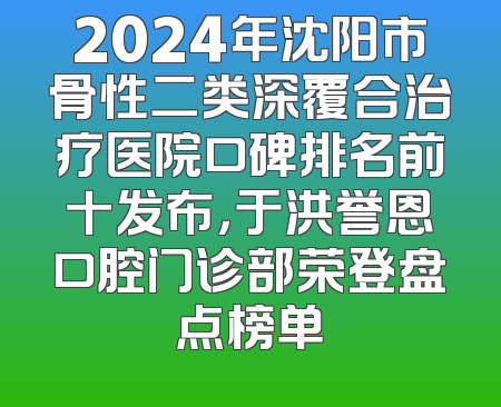 2024年沈阳市骨性二类深覆合治疗医院口碑排名前十发布，于洪誉恩口腔门诊部荣登盘点榜单