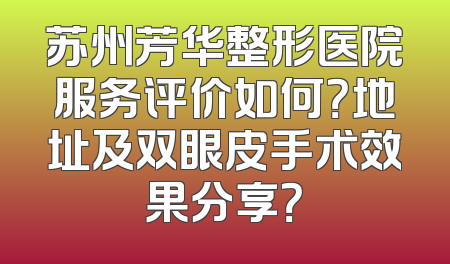 苏州芳华整形医院服务评价如何？地址及双眼皮手术效果分享？