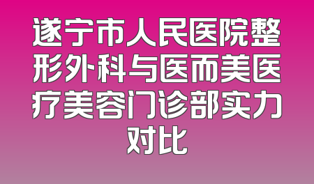 遂宁市人民医院整形外科与医而美医疗美容门诊部实力对比