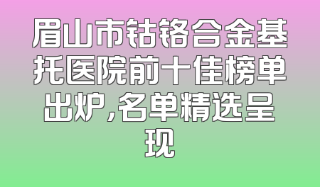 眉山市钴铬合金基托医院前十佳榜单出炉，名单精选呈现