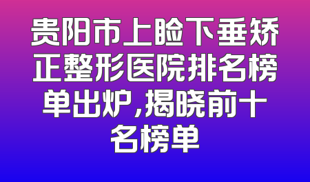 贵阳市上睑下垂矫正整形医院排名榜单出炉，揭晓前十名榜单