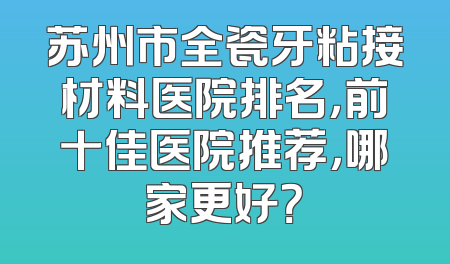苏州市全瓷牙粘接材料医院排名，前十佳医院推荐，哪家更好？