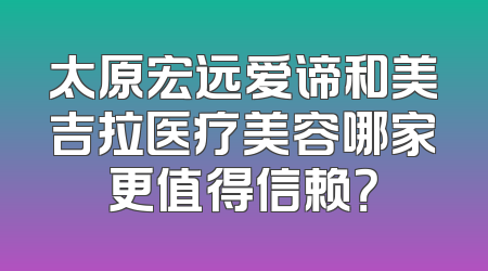 太原宏远爱谛和美吉拉医疗美容哪家更值得信赖？